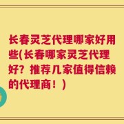 长春灵芝代理哪家好用些(长春哪家灵芝代理好？推荐几家值得信赖的代理商！)