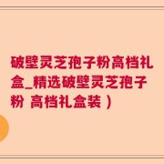 破壁灵芝孢子粉高档礼盒_精选破壁灵芝孢子粉 高档礼盒装 )