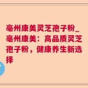 亳州康美灵芝孢子粉_亳州康美：高品质灵芝孢子粉，健康养生新选择