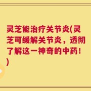 灵芝能治疗关节炎(灵芝可缓解关节炎，透彻了解这一神奇的中药！)