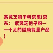 紫灵芝孢子粉京东(京东： 紫灵芝孢子粉——十足的健康能量产品)