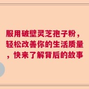 服用破壁灵芝孢子粉，轻松改善你的生活质量，快来了解背后的故事