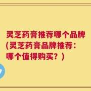 灵芝药膏推荐哪个品牌(灵芝药膏品牌推荐：哪个值得购买？)