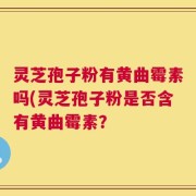 灵芝孢子粉有黄曲霉素吗(灵芝孢子粉是否含有黄曲霉素？