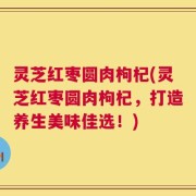 灵芝红枣圆肉枸杞(灵芝红枣圆肉枸杞，打造养生美味佳选！)