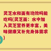 灵芝水和面有功效吗能吃吗(灵芝面：水中加入灵芝营养更丰富，美味健康又补充身体需求)