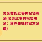 灵芝黄氏红枣枸杞煲鸡汤(灵芝红枣枸杞煲鸡汤：营养美味的家常汤谱)