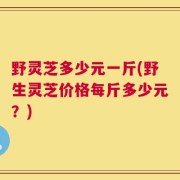 野灵芝多少元一斤(野生灵芝价格每斤多少元？)