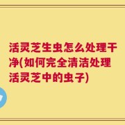 活灵芝生虫怎么处理干净(如何完全清洁处理活灵芝中的虫子)