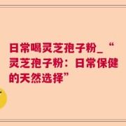 日常喝灵芝孢子粉_“灵芝孢子粉：日常保健的天然选择”