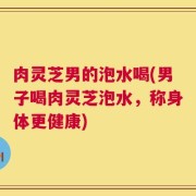 肉灵芝男的泡水喝(男子喝肉灵芝泡水，称身体更健康)