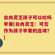 白肉灵芝孩子可以吃吗早餐(白肉灵芝：可否作为孩子早餐的选项？)