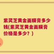 紫灵芝黄金面膜膏多少钱(紫灵芝黄金面膜膏价格是多少？)