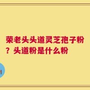 荣老头头道灵芝孢子粉？头道粉是什么粉