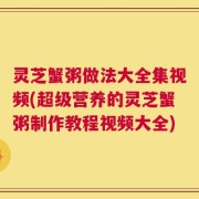 灵芝蟹粥做法大全集视频(超级营养的灵芝蟹粥制作教程视频大全)