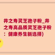 井之寿灵芝孢子粉_井之寿高品质灵芝孢子粉：健康养生新选择)