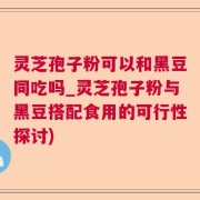 灵芝孢子粉可以和黑豆同吃吗_灵芝孢子粉与黑豆搭配食用的可行性探讨)