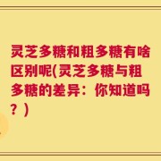 灵芝多糖和粗多糖有啥区别呢(灵芝多糖与粗多糖的差异：你知道吗？)