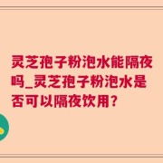灵芝孢子粉泡水能隔夜吗_灵芝孢子粉泡水是否可以隔夜饮用？