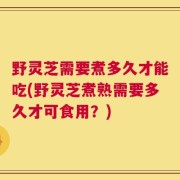 野灵芝需要煮多久才能吃(野灵芝煮熟需要多久才可食用？)
