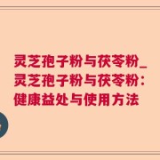 灵芝孢子粉与茯苓粉_灵芝孢子粉与茯苓粉：健康益处与使用方法
