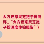 大方世家灵芝孢子粉测评_“大方世家灵芝孢子粉深度体验报告”)