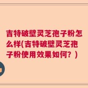吉特破壁灵芝孢子粉怎么样(吉特破壁灵芝孢子粉使用效果如何？)