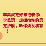 李美灵芝好想抱着你(李美灵：想拥抱你的灵芝护肤，助你焕发状态！)