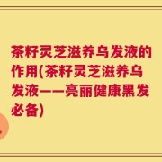 茶籽灵芝滋养乌发液的作用(茶籽灵芝滋养乌发液——亮丽健康黑发必备)