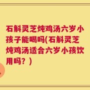 石斛灵芝炖鸡汤六岁小孩子能喝吗(石斛灵芝炖鸡汤适合六岁小孩饮用吗？)