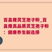 百昌隆灵芝孢子粉_百昌隆高品质灵芝孢子粉:健康养生新选择