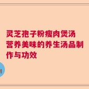 灵芝孢子粉瘦肉煲汤 营养美味的养生汤品制作与功效