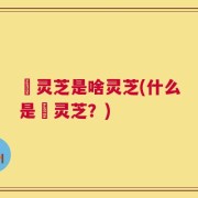 艼灵芝是啥灵芝(什么是艼灵芝？)