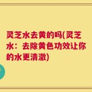 灵芝水去黄的吗(灵芝水：去除黄色功效让你的水更清澈)