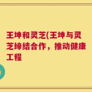 王坤和灵芝(王坤与灵芝缔结合作，推动健康工程