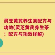 灵芝黄芪养生茶配方与功效(灵芝黄芪养生茶：配方与功效详解)