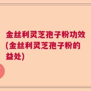 金丝利灵芝孢子粉功效(金丝利灵芝孢子粉的益处)