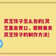 灵芝饺子怎么包的(灵芝直击胃口，尝鲜美食灵芝饺子的制作方法)