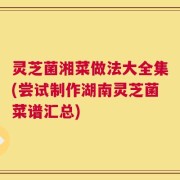 灵芝菌湘菜做法大全集(尝试制作湖南灵芝菌菜谱汇总)