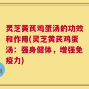 灵芝黄芪鸡蛋汤的功效和作用(灵芝黄芪鸡蛋汤：强身健体，增强免疫力)