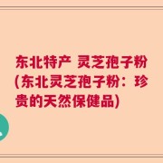 东北特产 灵芝孢子粉(东北灵芝孢子粉：珍贵的天然保健品)