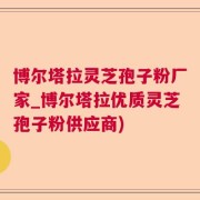 博尔塔拉灵芝孢子粉厂家_博尔塔拉优质灵芝孢子粉供应商)
