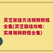 灵芝架接方法视频教程全集(灵芝栽培攻略：实用视频教程全集)