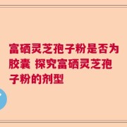 富硒灵芝孢子粉是否为胶囊 探究富硒灵芝孢子粉的剂型