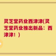 灵芝堂药业西津津(灵芝堂药业推出新品：西津津！)