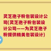 灵芝孢子粉包装设计公司(灵芝孢子粉包装设计公司——为灵芝孢子粉提供精美包装设计)