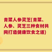 青菜人参灵芝(青菜、人参、灵芝三种食材共同打造健康饮食之道)
