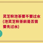灵芝粉泡茶要不要过水(泡灵芝粉茶前是否需要先过水)