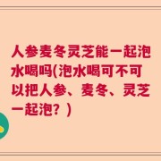 人参麦冬灵芝能一起泡水喝吗(泡水喝可不可以把人参、麦冬、灵芝一起泡？)