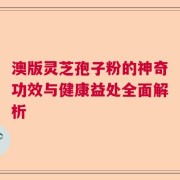 澳版灵芝孢子粉的神奇功效与健康益处全面解析